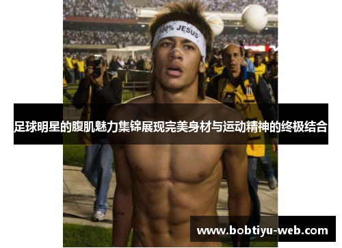 足球明星的腹肌魅力集锦展现完美身材与运动精神的终极结合