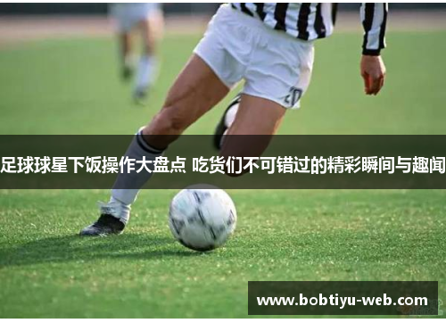 足球球星下饭操作大盘点 吃货们不可错过的精彩瞬间与趣闻